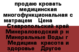 продаю кровать медицинская многофункциональная с матрацем › Цена ­ 18 500 - Ставропольский край, Минераловодский р-н, Минеральные Воды г. Медицина, красота и здоровье » Другое   . Ставропольский край